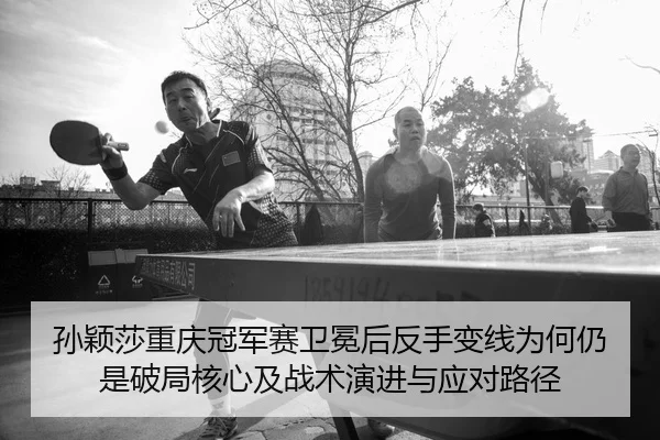 孙颖莎重庆冠军赛卫冕后反手变线为何仍是破局核心及战术演进与应对路径