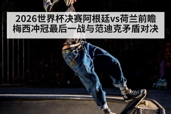 2026世界杯决赛阿根廷vs荷兰前瞻 梅西冲冠最后一战与范迪克矛盾对决